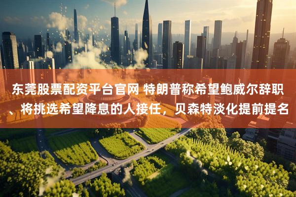 东莞股票配资平台官网 特朗普称希望鲍威尔辞职、将挑选希望降息的人接任，贝森特淡化提前提名