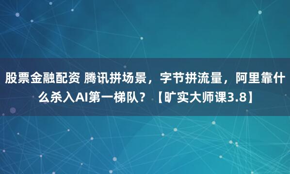 股票金融配资 腾讯拼场景，字节拼流量，阿里靠什么杀入AI第一梯队？【旷实大师课3.8】