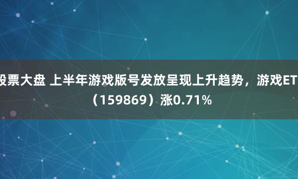 股票大盘 上半年游戏版号发放呈现上升趋势，游戏ETF（159869）涨0.71%