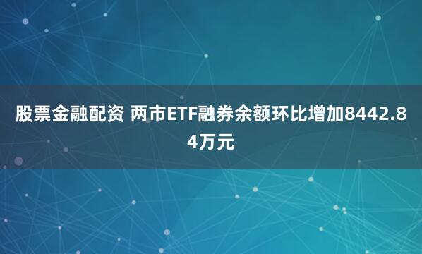 股票金融配资 两市ETF融券余额环比增加8442.84万元