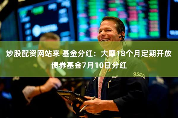 炒股配资网站来 基金分红：大摩18个月定期开放债券基金7月10日分红
