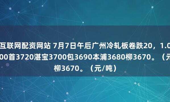 互联网配资网站 7月7日午后广州冷轧板卷跌20，1.0鞍3700首3720湛宝3700包3690本浦3680柳3670。（元/吨）