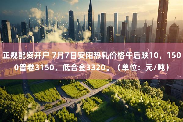 正规配资开户 7月7日安阳热轧价格午后跌10，1500普卷3150，低合金3320。（单位：元/吨）