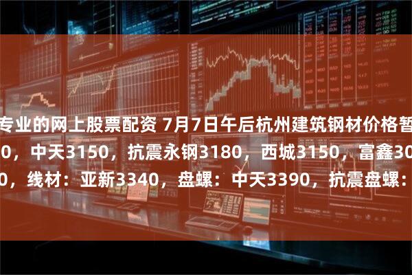 专业的网上股票配资 7月7日午后杭州建筑钢材价格暂稳。螺纹：沙钢3330，中天3150，抗震永钢3180，西城3150，富鑫3090，浙江誉鑫3100，线材：亚新3340，盘螺：中天3390，抗震盘螺：中新钢铁3310，浙江华宏3330。（元/吨）