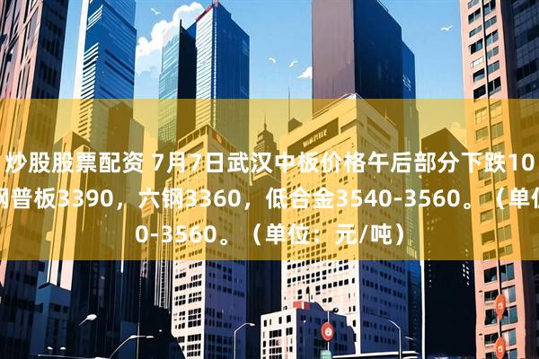 炒股股票配资 7月7日武汉中板价格午后部分下跌10，宝武鄂钢普板3390，六钢3360，低合金3540-3560。（单位：元/吨）