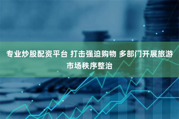 专业炒股配资平台 打击强迫购物 多部门开展旅游市场秩序整治
