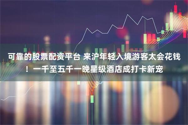 可靠的股票配资平台 来沪年轻入境游客太会花钱！一千至五千一晚星级酒店成打卡新宠