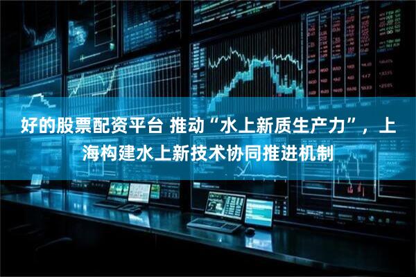 好的股票配资平台 推动“水上新质生产力”，上海构建水上新技术协同推进机制
