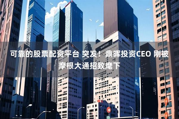可靠的股票配资平台 突发！鼎晖投资CEO 刚被摩根大通招致麾下