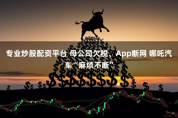 专业炒股配资平台 母公司欠税、App断网 哪吒汽车“麻烦不断”