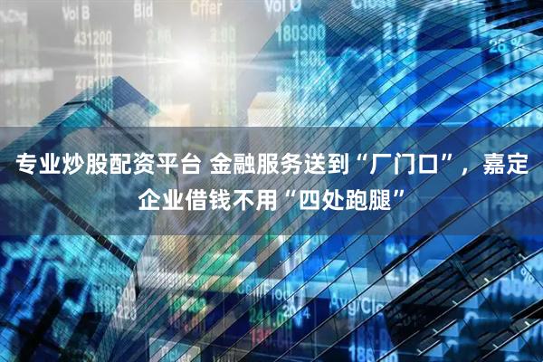 专业炒股配资平台 金融服务送到“厂门口”，嘉定企业借钱不用“四处跑腿”