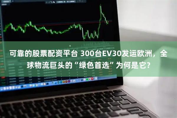 可靠的股票配资平台 300台EV30发运欧洲，全球物流巨头的“绿色首选”为何是它？