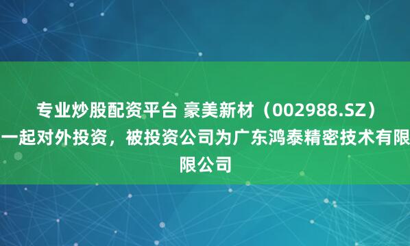 专业炒股配资平台 豪美新材（002988.SZ）新增一起对外投资，被投资公司为广东鸿泰精密技术有限公司