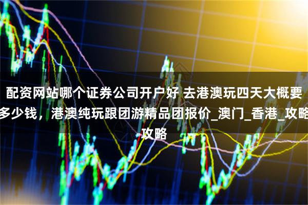 配资网站哪个证券公司开户好 去港澳玩四天大概要多少钱，港澳纯玩跟团游精品团报价_澳门_香港_攻略