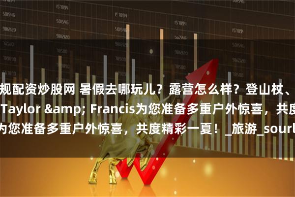 正规配资炒股网 暑假去哪玩儿？露营怎么样？登山杖、折叠椅，我们送给您！Taylor & Francis为您准备多重户外惊喜，共度精彩一夏！_旅游_sourl_co
