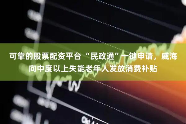 可靠的股票配资平台 “民政通”一键申请，威海向中度以上失能老年人发放消费补贴