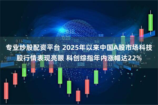 专业炒股配资平台 2025年以来中国A股市场科技股行情表现亮眼 科创综指年内涨幅达22%