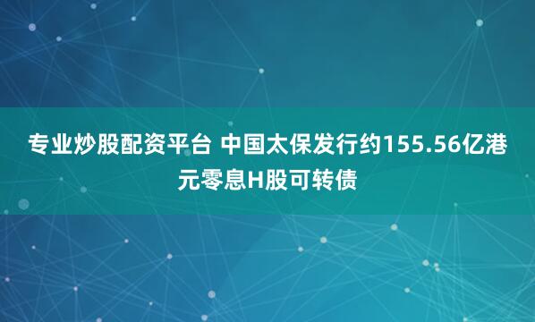专业炒股配资平台 中国太保发行约155.56亿港元零息H股可转债