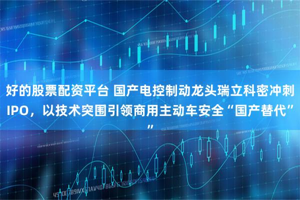 好的股票配资平台 国产电控制动龙头瑞立科密冲刺IPO，以技术突围引领商用主动车安全“国产替代”