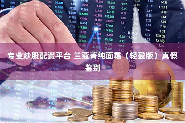 专业炒股配资平台 兰蔻菁纯面霜(轻盈版)真假鉴别