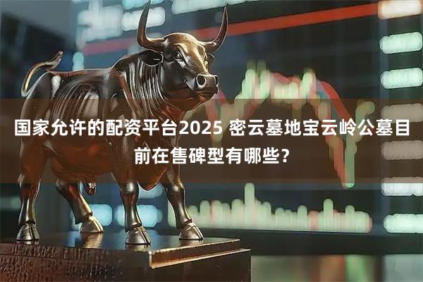 国家允许的配资平台2025 密云墓地宝云岭公墓目前在售碑型有哪些?