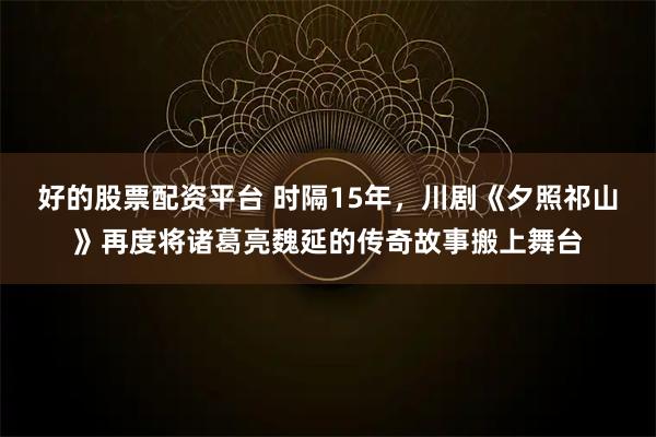 好的股票配资平台 时隔15年，川剧《夕照祁山》再度将诸葛亮魏延的传奇故事搬上舞台