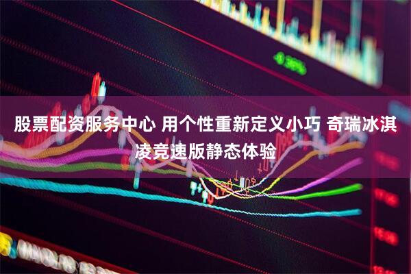 股票配资服务中心 用个性重新定义小巧 奇瑞冰淇凌竞速版静态体验
