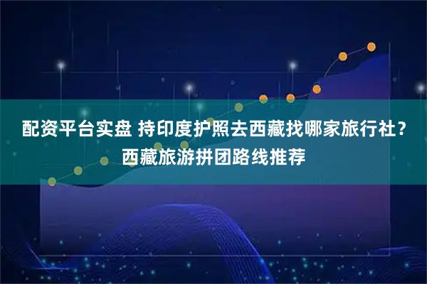 配资平台实盘 持印度护照去西藏找哪家旅行社?西藏旅游拼团路线推荐