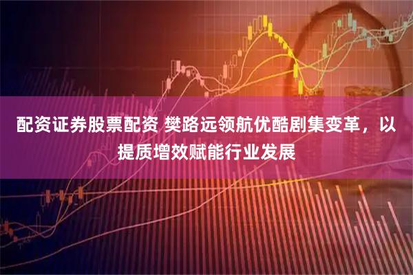 配资证券股票配资 樊路远领航优酷剧集变革，以提质增效赋能行业发展