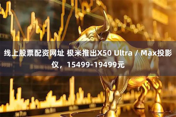 线上股票配资网址 极米推出X50 Ultra / Max投影仪，15499-19499元