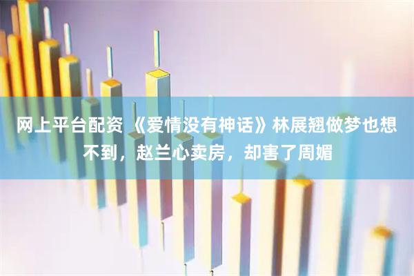 网上平台配资 《爱情没有神话》林展翘做梦也想不到,赵兰心卖房,却害了周媚