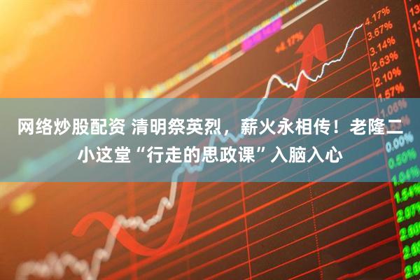 网络炒股配资 清明祭英烈，薪火永相传！老隆二小这堂“行走的思政课”入脑入心