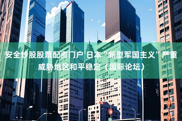 安全炒股股票配资门户 日本“新型军国主义”严重威胁地区和平稳定（国际论坛）