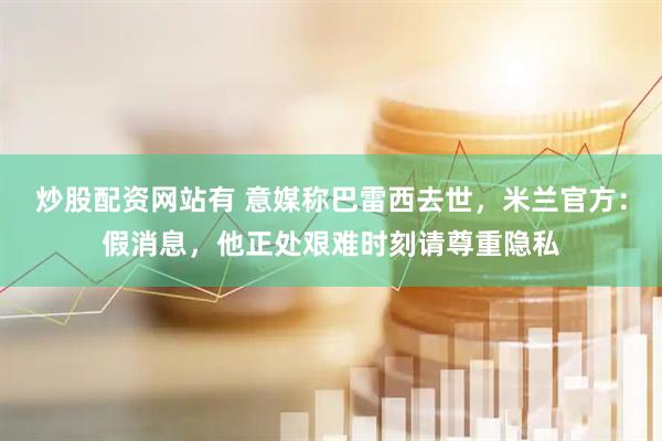 炒股配资网站有 意媒称巴雷西去世，米兰官方：假消息，他正处艰难时刻请尊重隐私