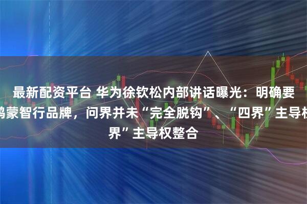 最新配资平台 华为徐钦松内部讲话曝光：明确要做好鸿蒙智行品牌，问界并未“完全脱钩”、“四界”主导权整合